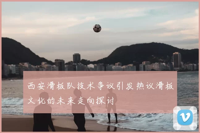 西安滑板队技术争议引发热议滑板文化的未来走向探讨