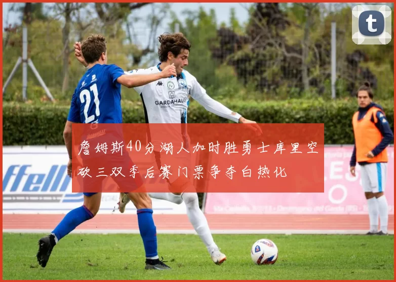 詹姆斯40分湖人加时胜勇士库里空砍三双季后赛门票争夺白热化