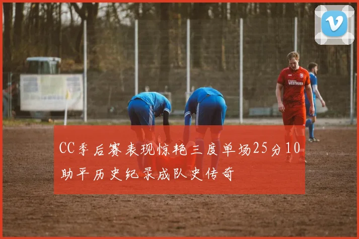 CC季后赛表现惊艳三度单场25分10助平历史纪录成队史传奇