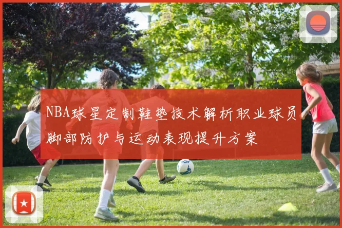 NBA球星定制鞋垫技术解析职业球员脚部防护与运动表现提升方案