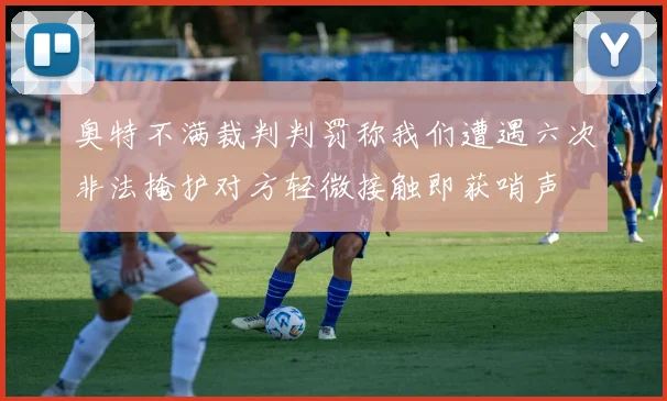 奥特不满裁判判罚称我们遭遇六次非法掩护对方轻微接触即获哨声