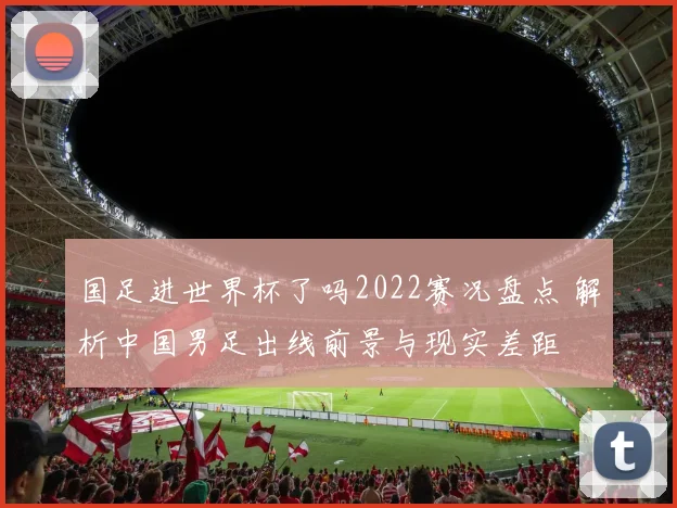 国足进世界杯了吗2022赛况盘点 解析中国男足出线前景与现实差距