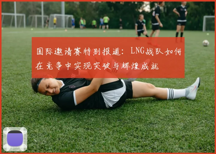 国际邀请赛特别报道：LNG战队如何在竞争中实现突破与辉煌成就