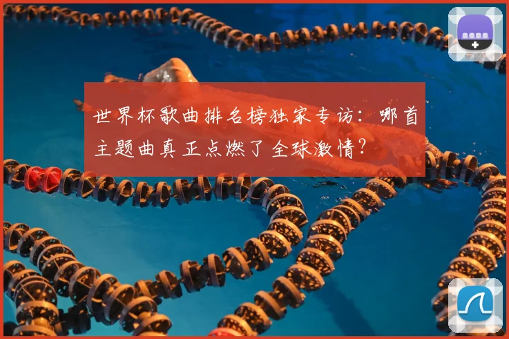 世界杯歌曲排名榜独家专访:哪首主题曲真正点燃了全球激情?