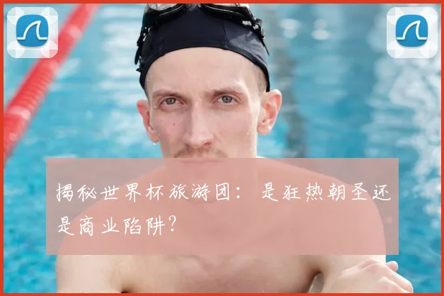 揭秘世界杯旅游团:是狂热朝圣还是商业陷阱?
