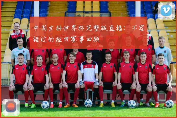 中国女排世界杯完整版直播:不容错过的经典赛事回顾