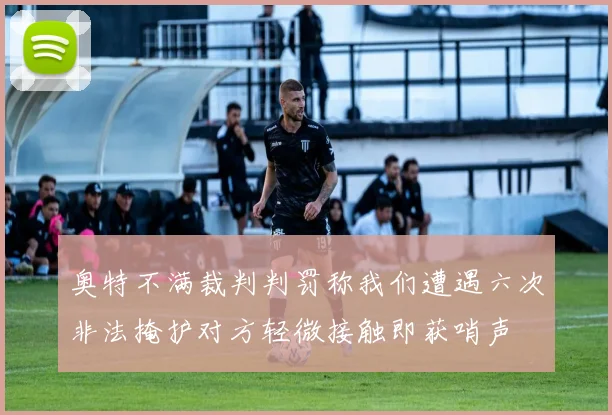 奥特不满裁判判罚称我们遭遇六次非法掩护对方轻微接触即获哨声