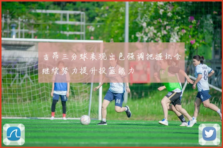 吉昂三分球表现出色强调把握机会继续努力提升投篮能力